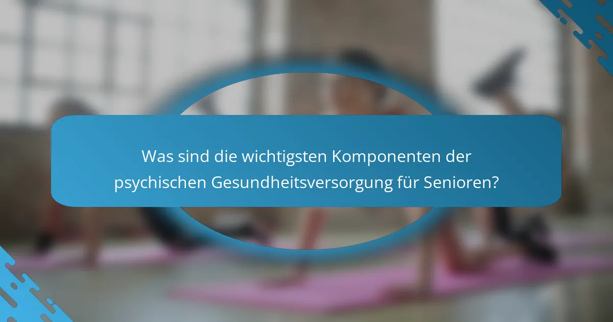Was sind die wichtigsten Komponenten der psychischen Gesundheitsversorgung für Senioren?