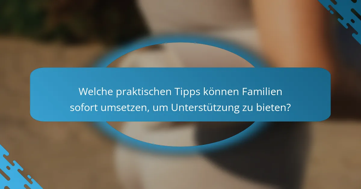 Welche praktischen Tipps können Familien sofort umsetzen, um Unterstützung zu bieten?