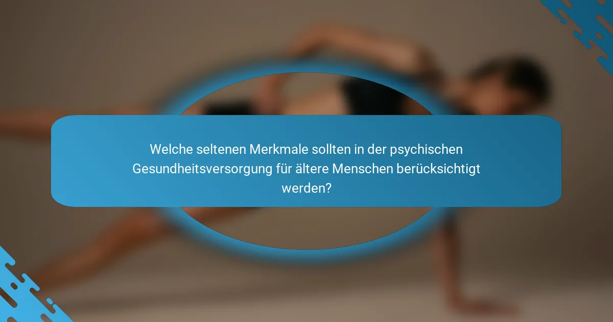 Welche seltenen Merkmale sollten in der psychischen Gesundheitsversorgung für ältere Menschen berücksichtigt werden?