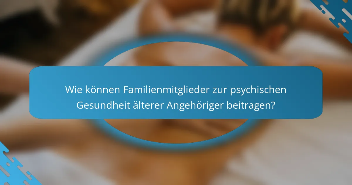 Wie können Familienmitglieder zur psychischen Gesundheit älterer Angehöriger beitragen?
